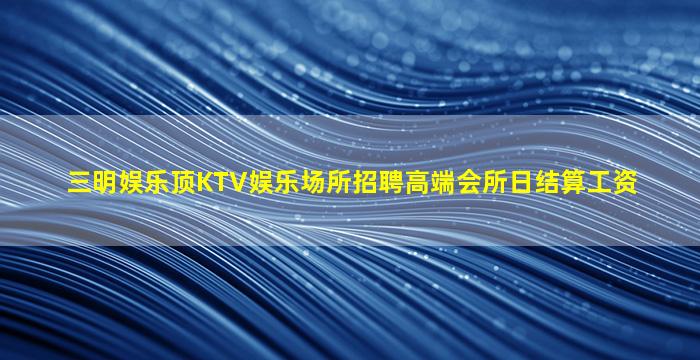 三明娱乐顶KTV娱乐场所招聘高端会所日结算工资